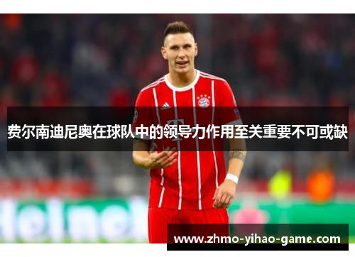 费尔南迪尼奥在球队中的领导力作用至关重要不可或缺 费尔南迪尼奥在球队中的领导力作用至关重要不可或缺